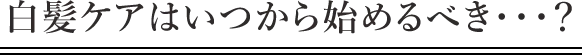 白髪ケアはいつから始めるべき・・・？